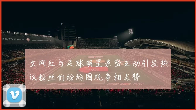 女网红与足球明星亲密互动引发热议粉丝们纷纷围观争相点赞