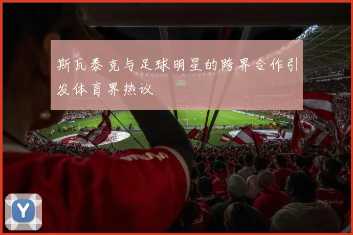 斯瓦泰克与足球明星的跨界合作引发体育界热议