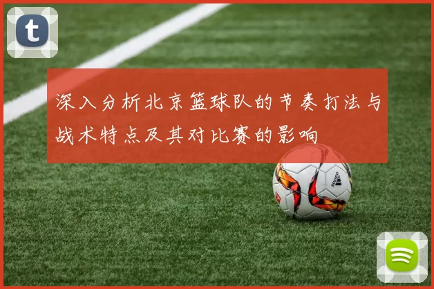 深入分析北京篮球队的节奏打法与战术特点及其对比赛的影响