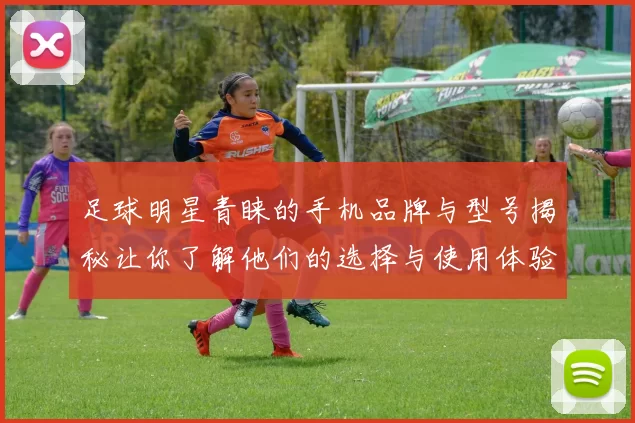足球明星青睐的手机品牌与型号揭秘让你了解他们的选择与使用体验