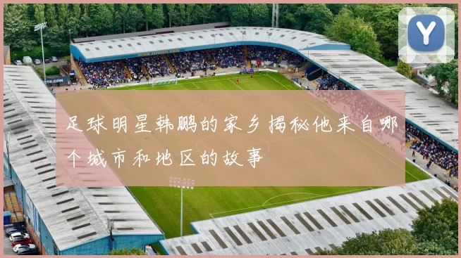足球明星韩鹏的家乡揭秘他来自哪个城市和地区的故事