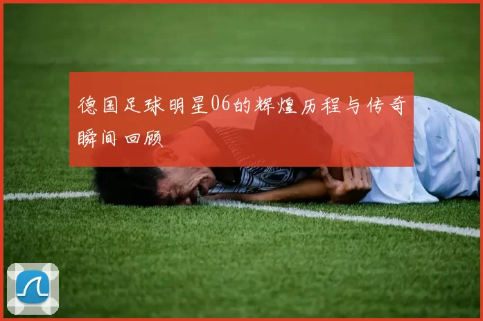 德国足球明星06的辉煌历程与传奇瞬间回顾