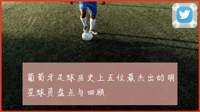 葡萄牙足球历史上五位最杰出的明星球员盘点与回顾