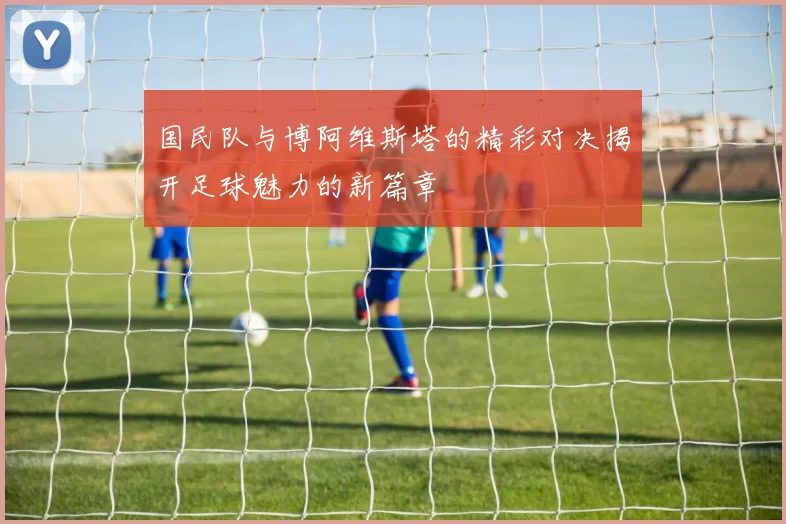 国民队与博阿维斯塔的精彩对决揭开足球魅力的新篇章