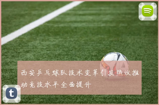 西安乒乓球队技术变革引发热议推动竞技水平全面提升